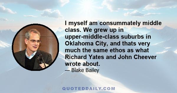 I myself am consummately middle class. We grew up in upper-middle-class suburbs in Oklahoma City, and thats very much the same ethos as what Richard Yates and John Cheever wrote about.