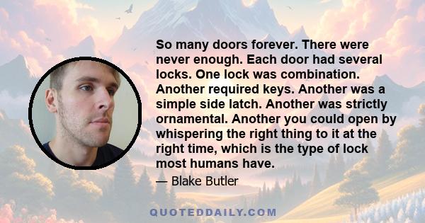 So many doors forever. There were never enough. Each door had several locks. One lock was combination. Another required keys. Another was a simple side latch. Another was strictly ornamental. Another you could open by