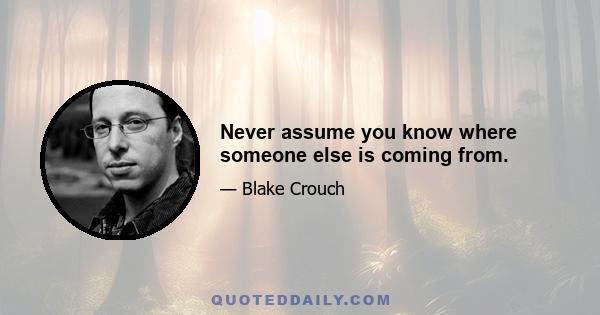 Never assume you know where someone else is coming from.