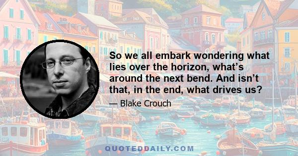 So we all embark wondering what lies over the horizon, what’s around the next bend. And isn’t that, in the end, what drives us?