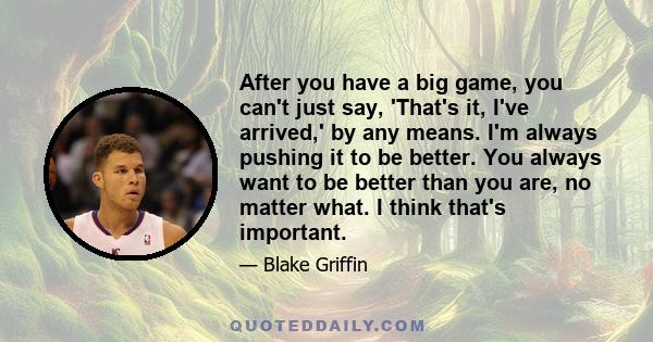 After you have a big game, you can't just say, 'That's it, I've arrived,' by any means. I'm always pushing it to be better. You always want to be better than you are, no matter what. I think that's important.