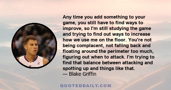 Any time you add something to your game, you still have to find ways to improve, so I'm still studying the game and trying to find out ways to increase how we use me on the floor. You're not being complacent, not