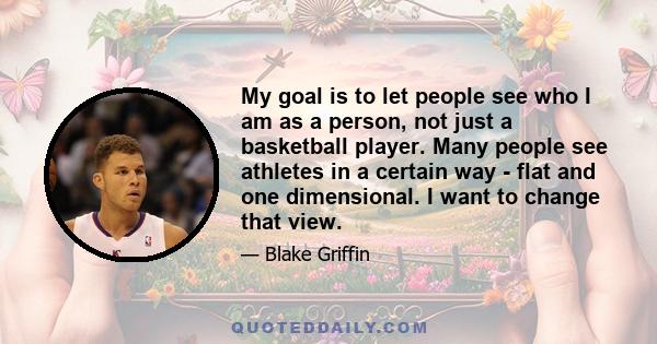 My goal is to let people see who I am as a person, not just a basketball player. Many people see athletes in a certain way - flat and one dimensional. I want to change that view.