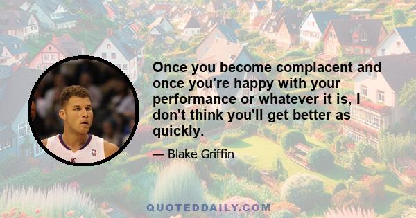 Once you become complacent and once you're happy with your performance or whatever it is, I don't think you'll get better as quickly.