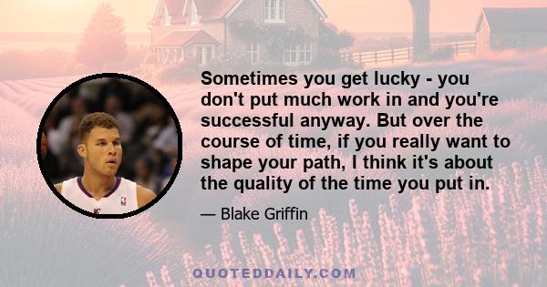 Sometimes you get lucky - you don't put much work in and you're successful anyway. But over the course of time, if you really want to shape your path, I think it's about the quality of the time you put in.