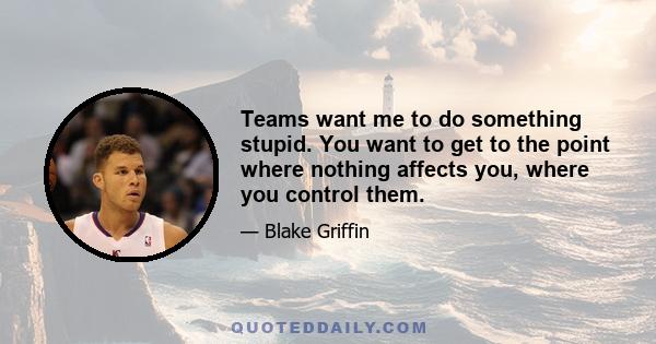 Teams want me to do something stupid. You want to get to the point where nothing affects you, where you control them.