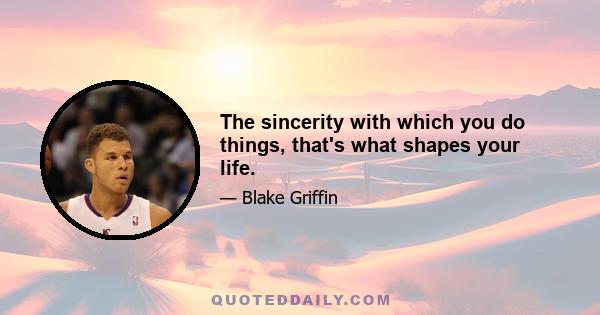 The sincerity with which you do things, that's what shapes your life.