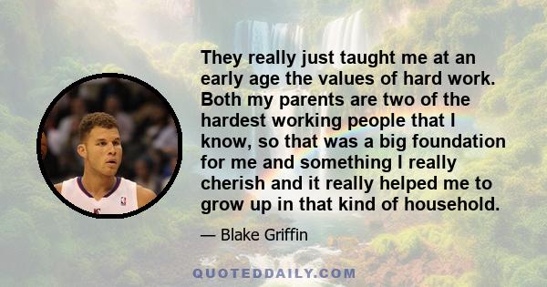 They really just taught me at an early age the values of hard work. Both my parents are two of the hardest working people that I know, so that was a big foundation for me and something I really cherish and it really