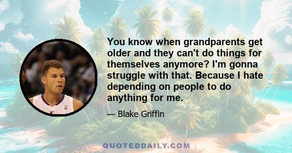 You know when grandparents get older and they can't do things for themselves anymore? I'm gonna struggle with that. Because I hate depending on people to do anything for me.