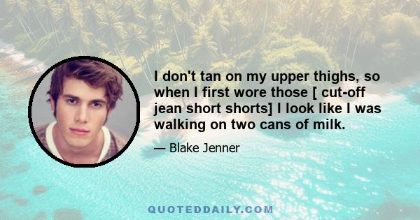 I don't tan on my upper thighs, so when I first wore those [ cut-off jean short shorts] I look like I was walking on two cans of milk.