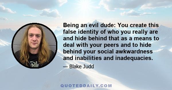 Being an evil dude: You create this false identity of who you really are and hide behind that as a means to deal with your peers and to hide behind your social awkwardness and inabilities and inadequacies.