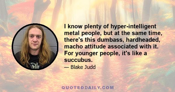 I know plenty of hyper-intelligent metal people, but at the same time, there's this dumbass, hardheaded, macho attitude associated with it. For younger people, it's like a succubus.