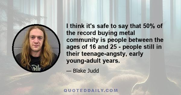 I think it's safe to say that 50% of the record buying metal community is people between the ages of 16 and 25 - people still in their teenage-angsty, early young-adult years.