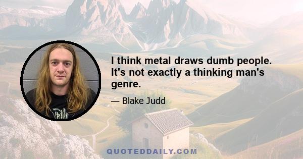 I think metal draws dumb people. It's not exactly a thinking man's genre.