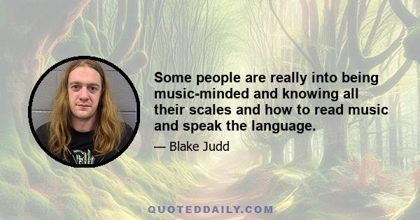 Some people are really into being music-minded and knowing all their scales and how to read music and speak the language.