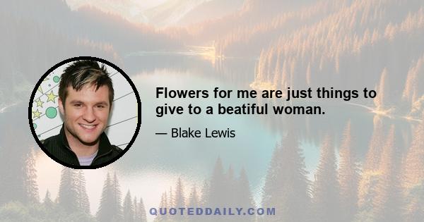 Flowers for me are just things to give to a beatiful woman.