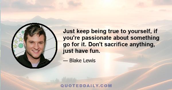 Just keep being true to yourself, if you're passionate about something go for it. Don't sacrifice anything, just have fun.