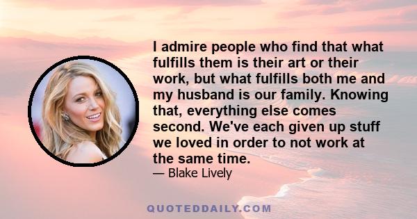 I admire people who find that what fulfills them is their art or their work, but what fulfills both me and my husband is our family. Knowing that, everything else comes second. We've each given up stuff we loved in