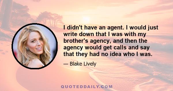 I didn't have an agent. I would just write down that I was with my brother's agency, and then the agency would get calls and say that they had no idea who I was.