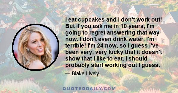 I eat cupcakes and I don't work out! But if you ask me in 10 years, I'm going to regret answering that way now. I don't even drink water, I'm terrible! I'm 24 now, so I guess I've been very, very lucky that it doesn't