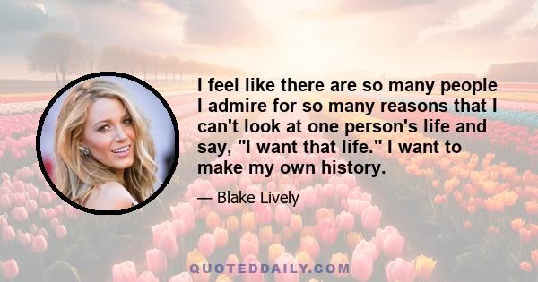 I feel like there are so many people I admire for so many reasons that I can't look at one person's life and say, I want that life. I want to make my own history.