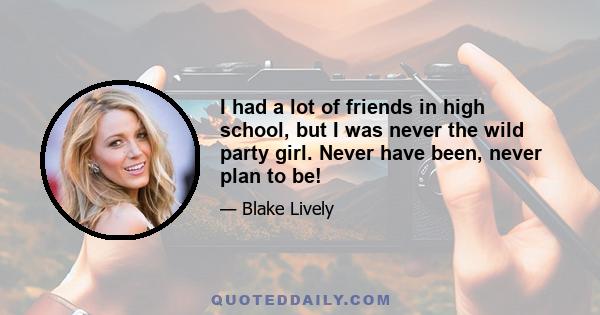 I had a lot of friends in high school, but I was never the wild party girl. Never have been, never plan to be!