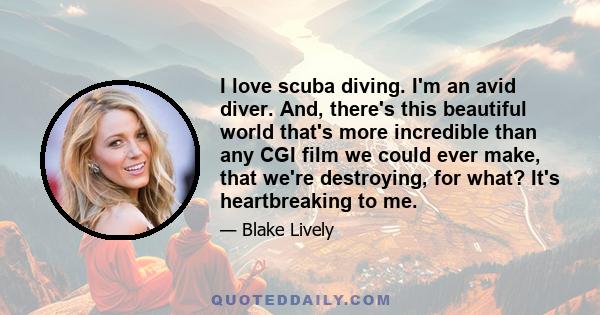 I love scuba diving. I'm an avid diver. And, there's this beautiful world that's more incredible than any CGI film we could ever make, that we're destroying, for what? It's heartbreaking to me.