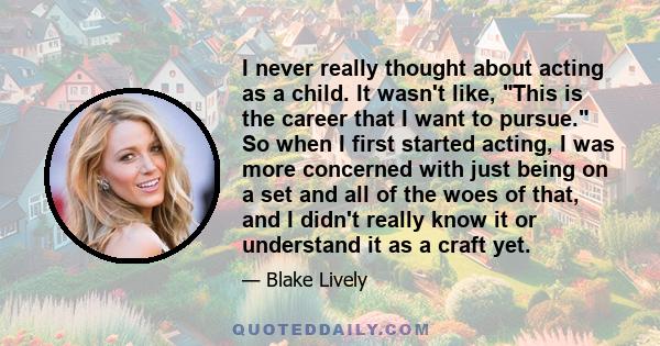 I never really thought about acting as a child. It wasn't like, This is the career that I want to pursue. So when I first started acting, I was more concerned with just being on a set and all of the woes of that, and I