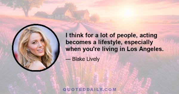 I think for a lot of people, acting becomes a lifestyle, especially when you're living in Los Angeles.