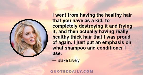 I went from having the healthy hair that you have as a kid, to completely destroying it and frying it, and then actually having really healthy thick hair that I was proud of again. I just put an emphasis on what shampoo 