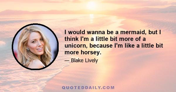 I would wanna be a mermaid, but I think I'm a little bit more of a unicorn, because I'm like a little bit more horsey.