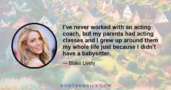 I've never worked with an acting coach, but my parents had acting classes and I grew up around them my whole life just because I didn't have a babysitter.