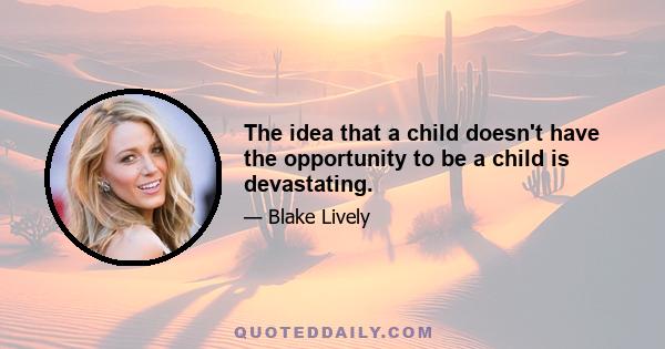 The idea that a child doesn't have the opportunity to be a child is devastating.