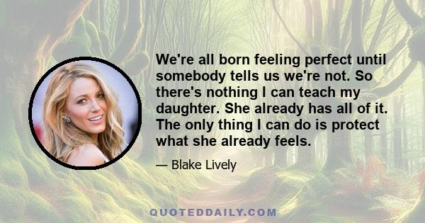 We're all born feeling perfect until somebody tells us we're not. So there's nothing I can teach my daughter. She already has all of it. The only thing I can do is protect what she already feels.