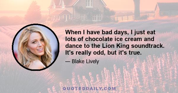 When I have bad days, I just eat lots of chocolate ice cream and dance to the Lion King soundtrack. It's really odd, but it's true.