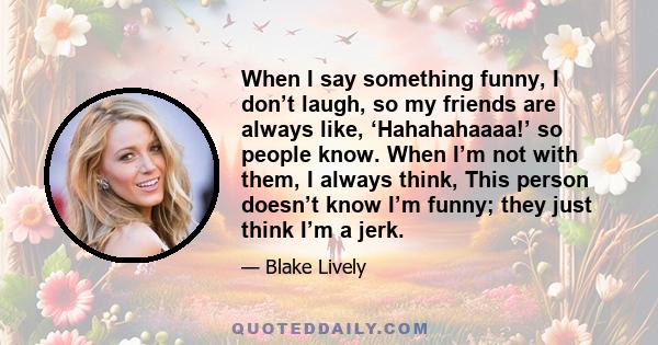 When I say something funny, I don’t laugh, so my friends are always like, ‘Hahahahaaaa!’ so people know. When I’m not with them, I always think, This person doesn’t know I’m funny; they just think I’m a jerk.