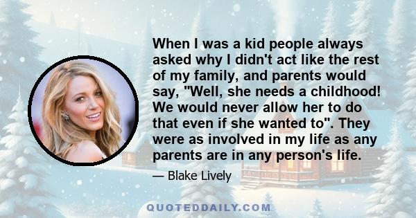 When I was a kid people always asked why I didn't act like the rest of my family, and parents would say, Well, she needs a childhood! We would never allow her to do that even if she wanted to. They were as involved in