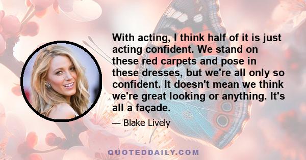 With acting, I think half of it is just acting confident. We stand on these red carpets and pose in these dresses, but we're all only so confident. It doesn't mean we think we're great looking or anything. It's all a