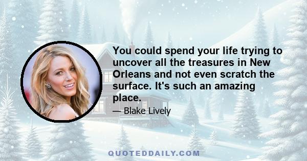 You could spend your life trying to uncover all the treasures in New Orleans and not even scratch the surface. It's such an amazing place.