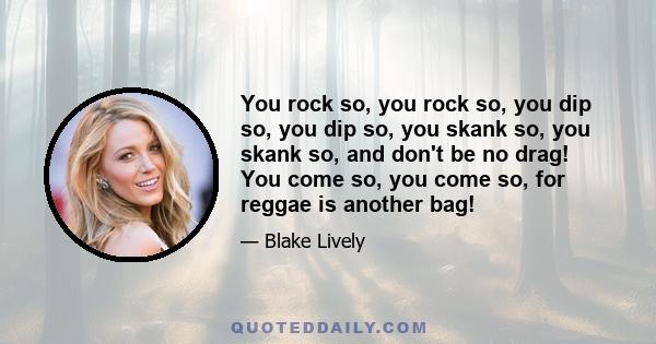 You rock so, you rock so, you dip so, you dip so, you skank so, you skank so, and don't be no drag! You come so, you come so, for reggae is another bag!