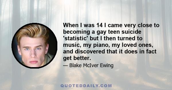 When I was 14 I came very close to becoming a gay teen suicide 'statistic' but I then turned to music, my piano, my loved ones, and discovered that it does in fact get better.