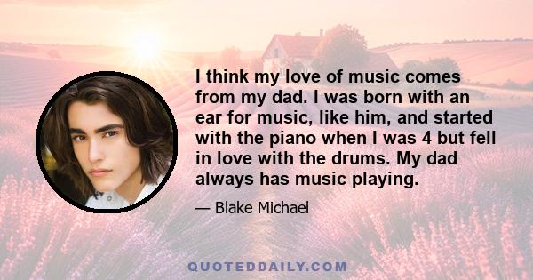 I think my love of music comes from my dad. I was born with an ear for music, like him, and started with the piano when I was 4 but fell in love with the drums. My dad always has music playing.