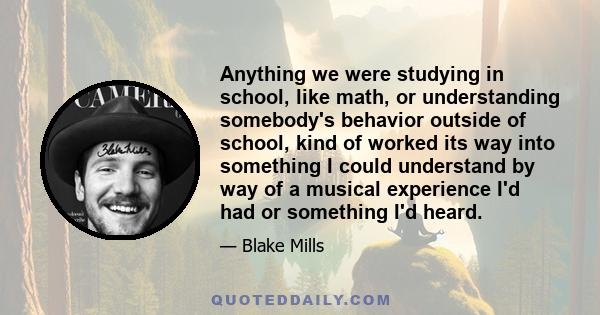 Anything we were studying in school, like math, or understanding somebody's behavior outside of school, kind of worked its way into something I could understand by way of a musical experience I'd had or something I'd