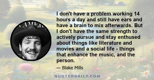 I don't have a problem working 14 hours a day and still have ears and have a brain to mix afterwards. But I don't have the same strength to actively pursue and stay enthused about things like literature and movies and a 