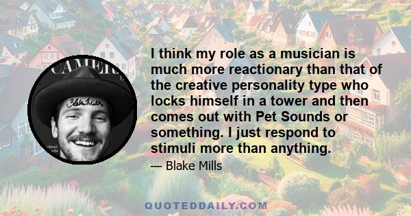 I think my role as a musician is much more reactionary than that of the creative personality type who locks himself in a tower and then comes out with Pet Sounds or something. I just respond to stimuli more than