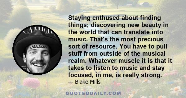 Staying enthused about finding things; discovering new beauty in the world that can translate into music. That's the most precious sort of resource. You have to pull stuff from outside of the musical realm. Whatever