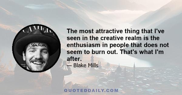 The most attractive thing that I've seen in the creative realm is the enthusiasm in people that does not seem to burn out. That's what I'm after.