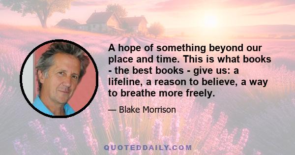 A hope of something beyond our place and time. This is what books - the best books - give us: a lifeline, a reason to believe, a way to breathe more freely.