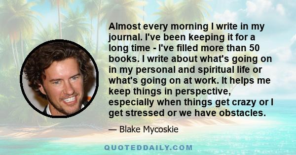 Almost every morning I write in my journal. I've been keeping it for a long time - I've filled more than 50 books. I write about what's going on in my personal and spiritual life or what's going on at work. It helps me