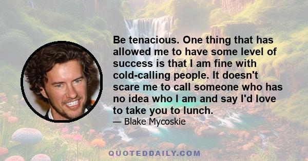 Be tenacious. One thing that has allowed me to have some level of success is that I am fine with cold-calling people. It doesn't scare me to call someone who has no idea who I am and say I'd love to take you to lunch.